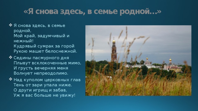 «Я снова здесь, в семье родной…» Я снова здесь, в семье родной,  Мой край, задумчивый и нежный!  Кудрявый сумрак за горой  Рукою машет белоснежной. Седины пасмурного дня  Плывут всклокоченные мимо,  И грусть вечерняя меня  Волнует непреодолимо. Над куполом церковных глав  Тень от зари упала ниже.  О други игрищ и забав,  Уж я вас больше не увижу! 