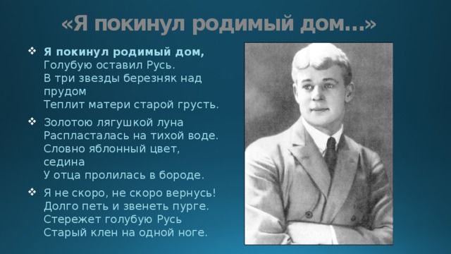 «Я покинул родимый дом…» Я покинул родимый дом,  Голубую оставил Русь.  В три звезды березняк над прудом  Теплит матери старой грусть. Золотою лягушкой луна  Распласталась на тихой воде.  Словно яблонный цвет, седина  У отца пролилась в бороде. Я не скоро, не скоро вернусь!  Долго петь и звенеть пурге.  Стережет голубую Русь  Старый клен на одной ноге. 