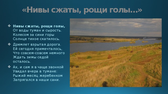 «Нивы сжаты, рощи голы…» Нивы сжаты, рощи голы,  От воды туман и сырость.  Колесом за сини горы  Солнце тихое скатилось. Дремлет взрытая дорога.  Ей сегодня примечталось,  Что совсем-совсем немного  Ждать зимы седой осталось. Ах, и сам я в чаще звонкой  Увидал вчера в тумане:  Рыжий месяц жеребенком  Запрягался в наши сани. 