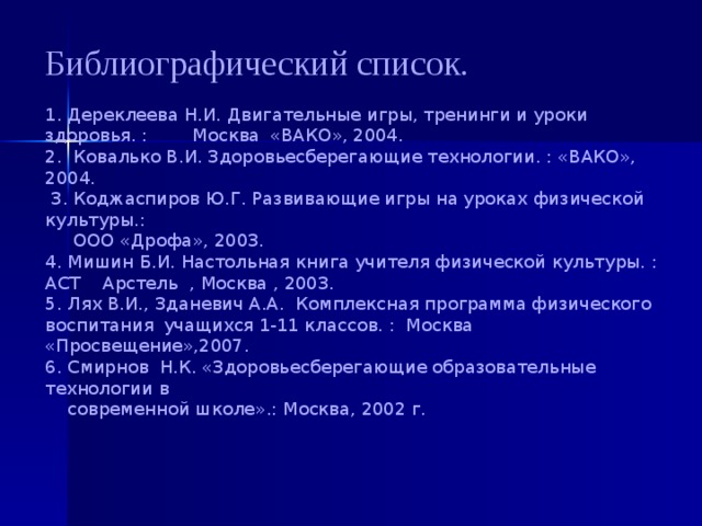 Библиографический список.    1. Дереклеева Н.И. Двигательные игры, тренинги и уроки здоровья. : Москва  «ВАКО», 2004.  2. Ковалько В.И. Здоровьесберегающие технологии. : «ВАКО», 2004.  3. Коджаспиров Ю.Г. Развивающие игры на уроках физической культуры.:  ООО «Дрофа», 2003.  4. Мишин Б.И. Настольная книга учителя физической культуры. : АСТ Арстель , Москва , 2003.  5. Лях В.И., Зданевич А.А. Комплексная программа физического воспитания  учащихся 1-11 классов. : Москва «Просвещение»,2007.  6. Смирнов Н.К. «Здоровьесберегающие образовательные технологии в  современной школе».: Москва, 2002 г. 