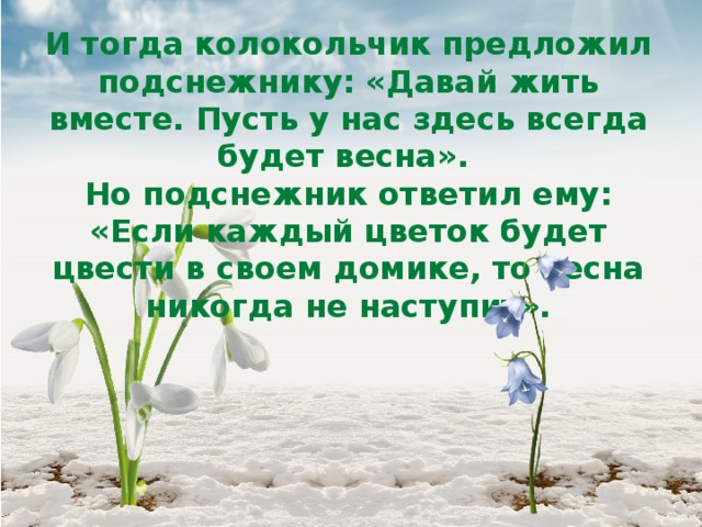 И тогда колокольчик предложил подснежнику: «Давай жить вместе. Пусть у нас здесь всегда будет весна».  Но подснежник ответил ему: «Если каждый цветок будет цвести в своем домике, то весна никогда не наступит». 