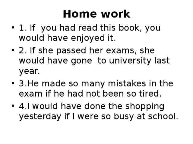 Home work 1. If you had read this book, you would have enjoyed it. 2. If she passed her exams, she would have gone to university last year. 3.He made so many mistakes in the exam if he had not been so tired. 4.I would have done the shopping yesterday if I were so busy at school. 