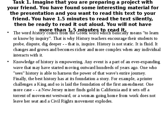 Task 1. Imagine that you are preparing a project with your friend. You have found some interesting material for the presentation and you want to read this text to your friend. You have 1.5 minutes to read the text silently, then be ready to read it out aloud. You will not have more than 1.5 minutes to read it. The word history comes from the Greek word which basically means 