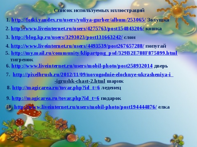 Список используемых иллюстраций 1. http://fotki.yandex.ru/users/yuliya-gurber/album/253065/ Золушка 2. http://www.liveinternet.ru/users/4275763/post154843206/ кошка   3. http://blog.kp.ru/users/3293023/post131663242/ слон 4. http://www.liveinternet.ru/users/4493539/post267657288/ попугай 5. http://my.mail.ru/community/klipartpng_psd/329B2E788F875899.html  тигренок 6. http://www.liveinternet.ru/users/mobil-photo/post258932014 дверь  7. http://pixelbrush.ru/2012/11/09/novogodnie-elochnye - ukrasheniya-i  -igrushk-chast-2.html  шарик 8. http://magicarea.ru/tovar.php?id_t=6 леденец 9. http://magicarea.ru/tovar.php?id_t=6 подарок 10. http://www.liveinternet.ru/users/mobil-photo/post194444876/ елка 