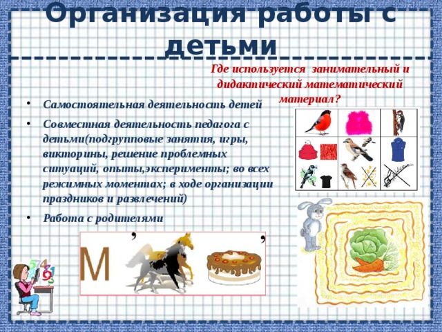 Организация работы с детьми Где используется занимательный и дидактический математический материал? Самостоятельная деятельность детей Совместная деятельность педагога с детьми(подгрупповые занятия, игры, викторины, решение проблемных ситуаций, опыты,эксперименты; во всех режимных моментах; в ходе организации праздников и развлечений) Работа с родителями 