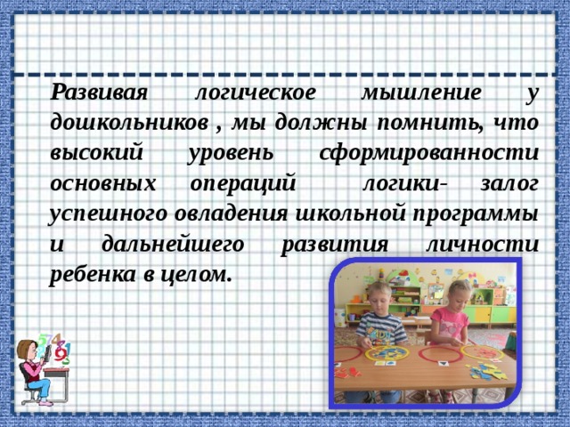 Развивая логическое мышление у дошкольников , мы должны помнить, что высокий уровень сформированности основных операций логики- залог успешного овладения школьной программы и дальнейшего развития личности ребенка в целом. 