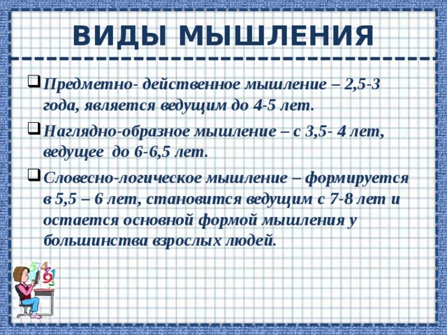 ВИДЫ МЫШЛЕНИЯ Предметно- действенное мышление – 2,5-3 года, является ведущим до 4-5 лет. Наглядно-образное мышление – с 3,5- 4 лет, ведущее до 6-6,5 лет. Словесно-логическое мышление – формируется в 5,5 – 6 лет, становится ведущим с 7-8 лет и остается основной формой мышления у большинства взрослых людей.  