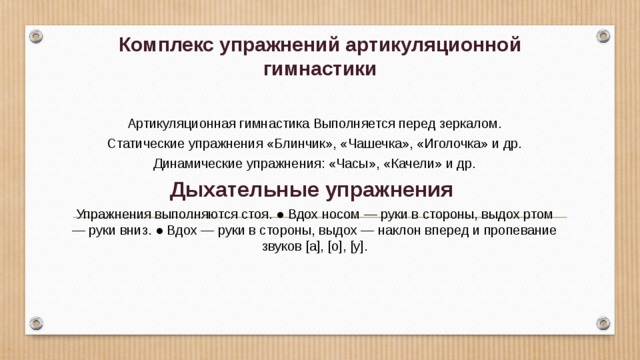 Комплекс упражнений артикуляционной гимнастики Артикуляционная гимнастика Выполняется перед зеркалом.  Статические упражнения «Блинчик», «Чашечка», «Иголочка» и др. Динамические упражнения: «Часы», «Качели» и др. Дыхательные упражнения Упражнения выполняются стоя. ● Вдох носом — руки в стороны, выдох ртом — руки вниз. ● Вдох — руки в стороны, выдох — наклон вперед и пропевание звуков [а], [о], [у]. 