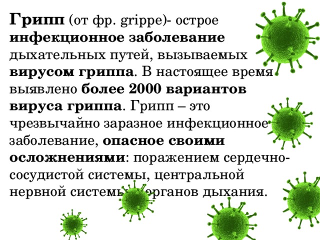 Грипп   (от фр. grippe)- острое инфекционное заболевание дыхательных путей, вызываемых вирусом гриппа . В настоящее время выявлено более 2000 вариантов вируса гриппа . Грипп – это чрезвычайно заразное инфекционное заболевание, опасное своими осложнениями : поражением сердечно-сосудистой системы, центральной нервной системы и органов дыхания. 