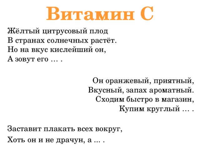 Витамин С Жёлтый цитрусовый плод  В странах солнечных растёт.  Но на вкус кислейший он,  А зовут его … . Он оранжевый, приятный,  Вкусный, запах ароматный.  Сходим быстро в магазин,  Купим круглый … .   Заставит плакать всех вокруг, Хоть он и не драчун, а ... . 