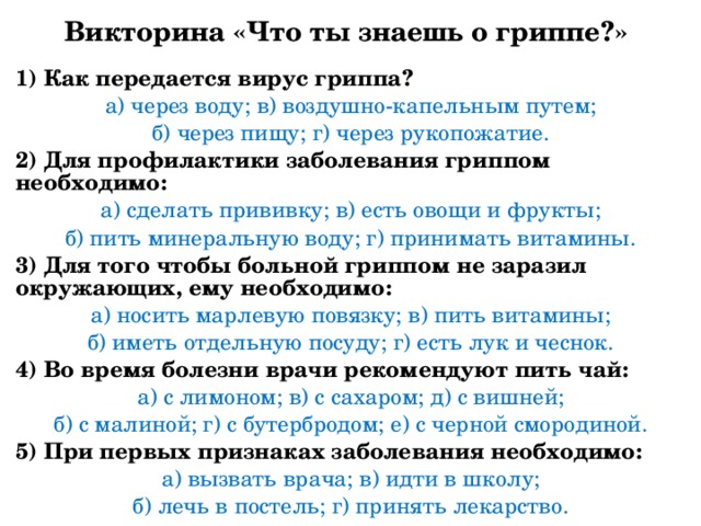 Викторина «Что ты знаешь о гриппе?» 1) Как передается вирус гриппа? а) через воду; в) воздушно-капельным путем; б) через пищу; г) через рукопожатие. 2) Для профилактики заболевания гриппом необходимо: а) сделать прививку; в) есть овощи и фрукты; б) пить минеральную воду; г) принимать витамины. 3) Для того чтобы больной гриппом не заразил окружающих, ему необходимо: а) носить марлевую повязку; в) пить витамины; б) иметь отдельную посуду; г) есть лук и чеснок. 4) Во время болезни врачи рекомендуют пить чай: а) с лимоном; в) с сахаром; д) с вишней; б) с малиной; г) с бутербродом; е) с черной смородиной. 5) При первых признаках заболевания необходимо: а) вызвать врача; в) идти в школу; б) лечь в постель; г) принять лекарство. 