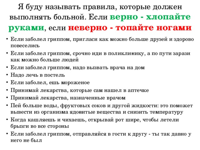 Я буду называть правила, которые должен выполнять больной. Если верно - хлопайте руками , если неверно - топайте ногами Если заболел гриппом, пригласи как можно больше друзей и здорово повеселись Если заболел гриппом, срочно иди в поликли­нику, а по пути зарази как можно больше людей Если заболел гриппом, надо вызвать врача на дом Надо лечь в постель Если заболел, ешь мороженое Принимай лекарства, которые сам нашел в аптечке Принимай лекарства, назначенные врачом Пей больше воды, фруктовых соков и другой жидкости: это поможет вывести из организма ядо­витые вещества и снизить температуру Когда кашляешь и чихаешь, открывай рот шире, чтобы летели брызги во все стороны Если заболел гриппом, отправляйся в гости к другу - ты так давно у него не был 