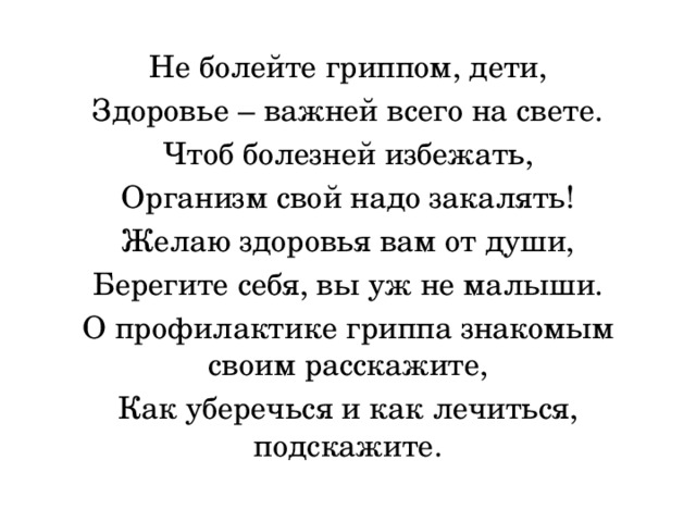 Не болейте гриппом, дети, Здоровье – важней всего на свете. Чтоб болезней избежать, Организм свой надо закалять! Желаю здоровья вам от души, Берегите себя, вы уж не малыши. О профилактике гриппа знакомым своим расскажите, Как уберечься и как лечиться, подскажите. 