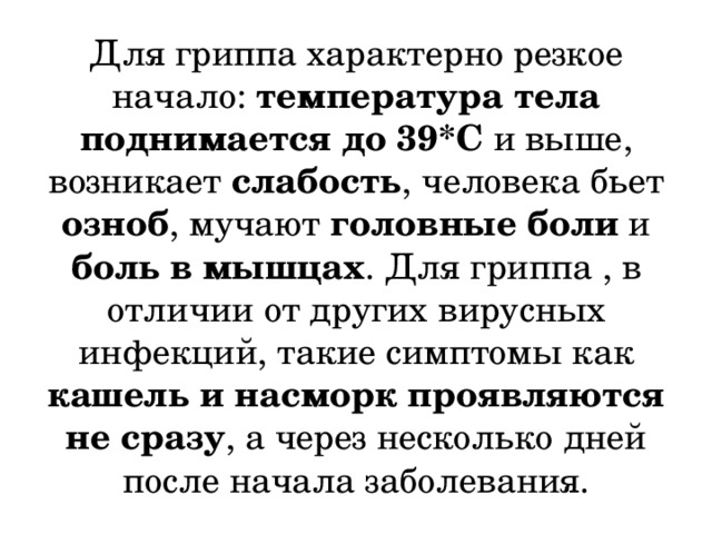 Для гриппа характерно резкое начало: температура тела поднимается до 39*С и выше, возникает слабость , человека бьет озноб , мучают головные боли и боль в мышцах . Для гриппа , в отличии от других вирусных инфекций, такие симптомы как кашель и насморк проявляются не сразу , а через несколько дней после начала заболевания. 