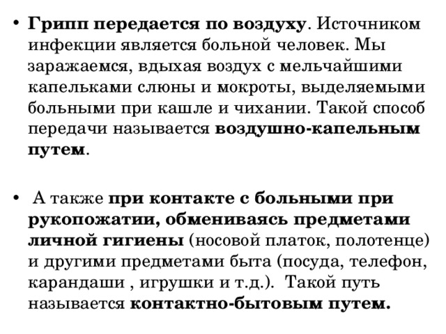 Грипп передается по воздуху . Источником инфекции является больной человек. Мы заражаемся, вдыхая воздух с мельчайшими капельками слюны и мокроты, выделяемыми больными при кашле и чихании. Такой способ передачи называется воздушно-капельным путем .   А также при контакте с больными при рукопожатии, обмениваясь предметами личной гигиены (носовой платок, полотенце) и другими предметами быта (посуда, телефон, карандаши , игрушки и т.д.).  Такой путь называется контактно-бытовым путем.  