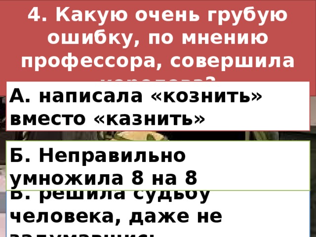 4. Какую очень грубую ошибку, по мнению профессора, совершила королева? А. написала «кознить» вместо «казнить» Б. Неправильно умножила 8 на 8 В. решила судьбу человека, даже не задумавшись 