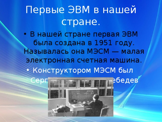 Первые ЭВМ в нашей стране. В нашей стране первая ЭВМ была создана в 1951 году. Называлась она МЭСМ — малая электронная счетная машина. Конструктором МЭСМ был   Сергей Алексеевич Лебедев 