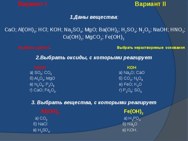  Вариант I  Вариант II 1.Даны вещества :  CaO; Al(OH) 3 ; HCl; KOH; Na 2 SO 4 ; MgO; Ba(OH) 2 ; H 2 SO 4 ; N 2 O 5 ; NaOH; HNO 3 ; Cu(OH) 2 ; MgCO 3 ; Fe(OH) 3    Выбрать щелочи . Выбрать нерастворимые основания . 2.Выбрать оксиды, с которыми реагирует   NaOH   KOH  а) SO 2 ; CO 2 а) Na 2 O; CaO  б) Al 2 O 3 ; MgO б) CO 2 ; N 2 O 5  в) N 2 O 5 ; P 2 O 5 в) FeO; K 2 O  г) CaO; Fe 2 O 3 . г) P 2 O 5 ; SO 3. 3. Выбрать вещества, с которыми реагирует   Al(OH) 3  Fe(OH) 3  а) CO 2 а) H 3 PO 4  б) NaCl б) Na 2 O  в) H 2 SO 4 . в) KOH.  