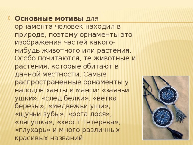 Основные мотивы для орнамента человек находил в природе, поэтому орнаменты это изображения частей какого-нибудь животного или растения. Особо почитаются, те животные и растения, которые обитают в данной местности. Самые распространенные орнаменты у народов ханты и манси: «заячьи ушки», «след белки», «ветка березы», «медвежьи уши», «щучьи зубы», «рога лося», «лягушка», «хвост тетерева», «глухарь» и много различных красивых названий. 