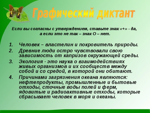 Если вы согласны с утверждением, ставьте знак «+» - да, а если это не так – знак О – нет.  Человек – властелин и покровитель природы. Древние люди остро чувствовали свою зависимость от капризов окружающей среды. Экология - это наука о взаимодействиях живых организмов и их сообществ между собой и со средой, в которой они обитают.  Причинами загрязнения океана являются: нефтепродукты, промышленные и бытовые отходы, сточные воды полей и ферм, ядовитые и радиоактивные отходы, которые сбрасывает человек в моря и океаны.    