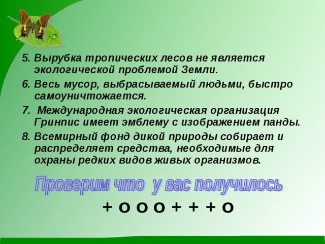 5. Вырубка тропических лесов не является экологической проблемой Земли. 6. Весь мусор, выбрасываемый людьми, быстро самоуничтожается. 7. Международная экологическая организация Гринпис имеет эмблему с изображением панды. 8. Всемирный фонд дикой природы собирает и распределяет средства, необходимые для охраны редких видов живых организмов.  О + + + О О О + 