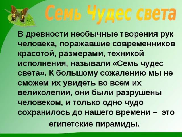  В древности необычные творения рук человека, поражавшие современников красотой, размерами, техникой исполнения, называли «Семь чудес света». К большому сожалению мы не сможем их увидеть во всем их великолепии, они были разрушены человеком, и только одно чудо сохранилось до нашего времени – это  египетские пирамиды. 