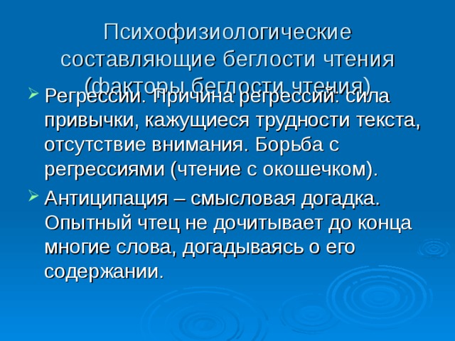 Психофизиологические составляющие беглости чтения (факторы беглости чтения) Регрессии. Причина регрессий: сила привычки, кажущиеся трудности текста, отсутствие внимания. Борьба с регрессиями (чтение с окошечком). Антиципация – смысловая догадка. Опытный чтец не дочитывает до конца многие слова, догадываясь о его содержании. 