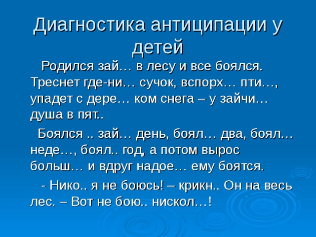 Диагностика антиципации у детей  Родился зай… в лесу и все боялся. Треснет где-ни… сучок, вспорх… пти…, упадет с дере… ком снега – у зайчи… душа в пят..  Боялся .. зай… день, боял… два, боял… неде…, боял.. год, а потом вырос больш… и вдруг надое… ему боятся.  - Нико.. я не боюсь! – крикн.. Он на весь лес. – Вот не бою.. нискол…! 