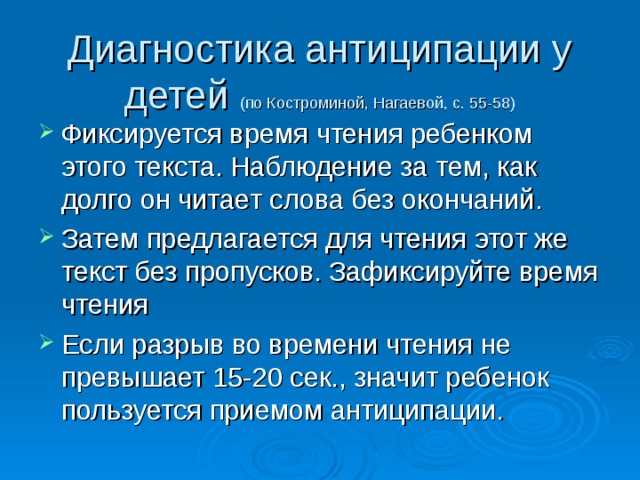 Диагностика антиципации у детей (по Костроминой, Нагаевой, с. 55-58) Фиксируется время чтения ребенком этого текста. Наблюдение за тем, как долго он читает слова без окончаний. Затем предлагается для чтения этот же текст без пропусков. Зафиксируйте время чтения Если разрыв во времени чтения не превышает 15-20 сек., значит ребенок пользуется приемом антиципации. 