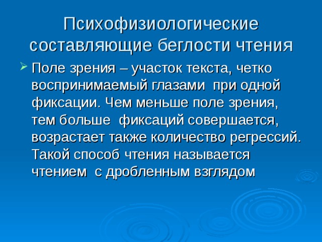 Психофизиологические составляющие беглости чтения Поле зрения – участок текста, четко воспринимаемый глазами при одной фиксации. Чем меньше поле зрения, тем больше фиксаций совершается, возрастает также количество регрессий. Такой способ чтения называется чтением с дробленным взглядом 