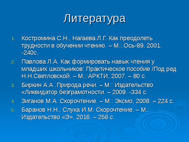 Литература Костромина С.Н., Нагаева Л.Г. Как преодолеть трудности в обучении чтению. – М.: Ось-89, 2001. -240с. Павлова Л.А. Как формировать навык чтения у младших школьников: Практическое пособие /Под ред Н.Н.Светловской. – М.: АРКТИ, 2007. – 80 с. Биркин А.А .Природа речи. – М.: Издательство «Ликвидатор безграмотности. – 2009. -334 с. Зиганов М.А. Скорочтение. – М.: Эксмо, 2008. – 224 с. Баранов Н.Н., Слука И.М. Скорочтение. – М.: Издательство «Э», 2016. – 256 с.  