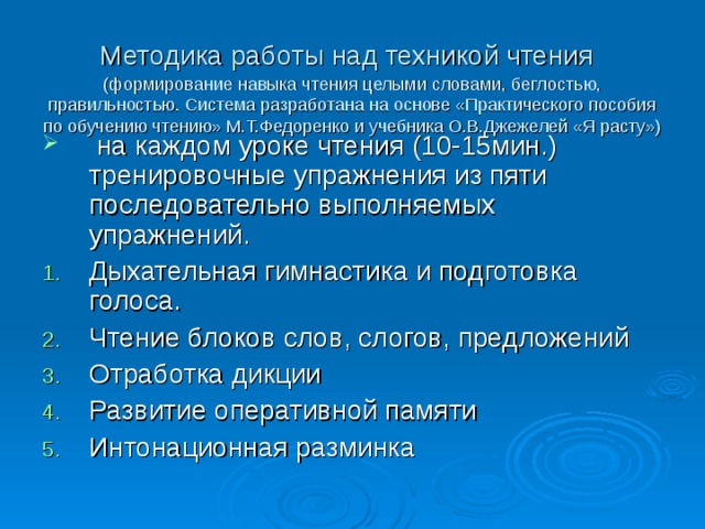 Методика работы над техникой чтения   (формирование навыка чтения целыми словами, беглостью, правильностью. Система разработана на основе «Практического пособия по обучению чтению» М.Т.Федоренко и учебника О.В.Джежелей «Я расту»)  на каждом уроке чтения (10-15мин.) тренировочные упражнения из пяти последовательно выполняемых упражнений. Дыхательная гимнастика и подготовка голоса. Чтение блоков слов, слогов, предложений Отработка дикции Развитие оперативной памяти Интонационная разминка 