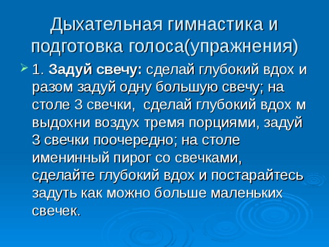 Дыхательная гимнастика и подготовка голоса(упражнения) 1. Задуй свечу: сделай глубокий вдох и разом задуй одну большую свечу; на столе 3 свечки, сделай глубокий вдох м выдохни воздух тремя порциями, задуй 3 свечки поочередно; на столе именинный пирог со свечками, сделайте глубокий вдох и постарайтесь задуть как можно больше маленьких свечек. 