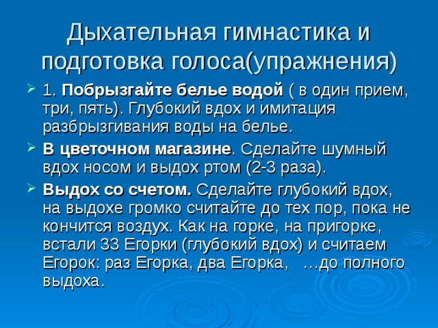 Дыхательная гимнастика и подготовка голоса(упражнения) 1. Побрызгайте белье водой ( в один прием, три, пять). Глубокий вдох и имитация разбрызгивания воды на белье. В цветочном магазине . Сделайте шумный вдох носом и выдох ртом (2-3 раза). Выдох со счетом. Сделайте глубокий вдох, на выдохе громко считайте до тех пор, пока не кончится воздух. Как на горке, на пригорке, встали 33 Егорки (глубокий вдох) и считаем Егорок: раз Егорка, два Егорка, …до полного выдоха. 