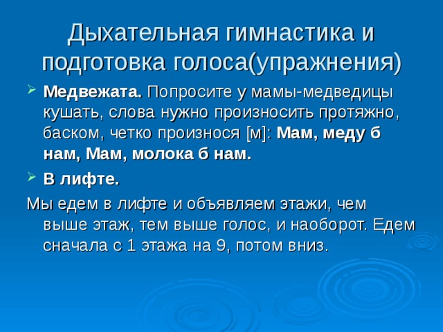 Дыхательная гимнастика и подготовка голоса(упражнения) Медвежата. Попросите у мамы-медведицы кушать, слова нужно произносить протяжно, баском, четко произнося [ м ] : Мам, меду б нам, Мам, молока б нам. В лифте. Мы едем в лифте и объявляем этажи, чем выше этаж, тем выше голос, и наоборот. Едем сначала с 1 этажа на 9, потом вниз. 