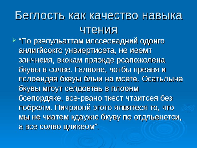 Беглость как качество навыка чтения “ По рзелульаттам илссеовадний одонго анлигйсокго унвиертисета, не иеемт занчнеия, вкокам пряокде рсапожолена бкувы в солве. Галвоне, чотбы преавя и пслоендяя бквуы блыи на мсете. Осатьлыне бкувы мгоут селдовтаь в плоонм бсепордяке, все-рвано ткест чтаитсея без побрелм. Пичрионй эгото ялвятеся то, что мы не чиатем кдаужю бкуву по отдльенотси, а все солво цликеом”.  