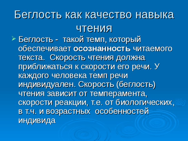 Беглость как качество навыка чтения Беглость - такой темп, который обеспечивает осознанность читаемого текста. Скорость чтения должна приближаться к скорости его речи. У каждого человека темп речи индивидуален. Скорость (беглость) чтения зависит от темперамента, скорости реакции, т.е. от биологических, в т.ч. и возрастных особенностей индивида 