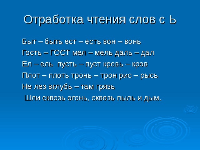 Отработка чтения слов с Ь Быт – быть ест – есть вон – вонь Гость – ГОСТ мел – мель даль – дал Ел – ель пусть – пуст кровь – кров Плот – плоть тронь – трон рис – рысь Не лез вглубь – там грязь  Шли сквозь огонь, сквозь пыль и дым. Быт – быть ест – есть вон – вонь Гость – ГОСТ мел – мель даль – дал Ел – ель пусть – пуст кровь – кров Плот – плоть тронь – трон рис – рысь Не лез вглубь – там грязь  Шли сквозь огонь, сквозь пыль и дым. 