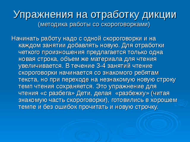 Упражнения на отработку дикции  (методика работы со скороговорками) Начинать работу надо с одной скороговорки и на каждом занятии добавлять новую. Для отработки четкого произношения предлагается только одна новая строка, объем же материала для чтения увеличивается. В течение 3-4 занятий чтение скороговорки начинается со знакомого ребятам текста, но при переходе на незнакомую новую строку темп чтения сохраняется. Это упражнение для чтения «с разбега» Дети, делая «разбежку» (читая знакомую часть скороговорки), готовились в хорошем темпе и без ошибок прочитать и новую строчку. 