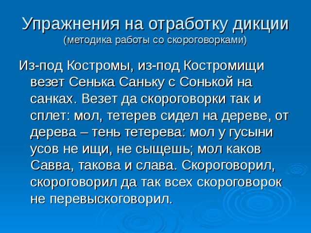 Упражнения на отработку дикции  (методика работы со скороговорками) Из-под Костромы, из-под Костромищи везет Сенька Саньку с Сонькой на санках. Везет да скороговорки так и сплет: мол, тетерев сидел на дереве, от дерева – тень тетерева: мол у гусыни усов не ищи, не сыщешь; мол каков Савва, такова и слава. Скороговорил, скороговорил да так всех скороговорок не перевыскоговорил. 