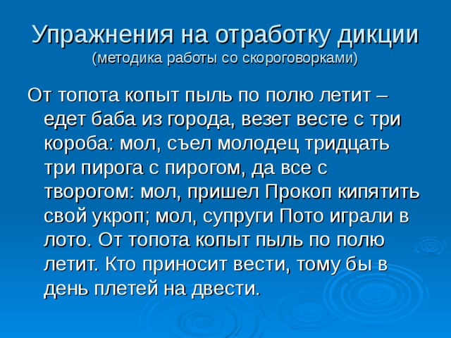 Упражнения на отработку дикции  (методика работы со скороговорками) От топота копыт пыль по полю летит – едет баба из города, везет весте с три короба: мол, съел молодец тридцать три пирога с пирогом, да все с творогом: мол, пришел Прокоп кипятить свой укроп; мол, супруги Пото играли в лото. От топота копыт пыль по полю летит. Кто приносит вести, тому бы в день плетей на двести. 