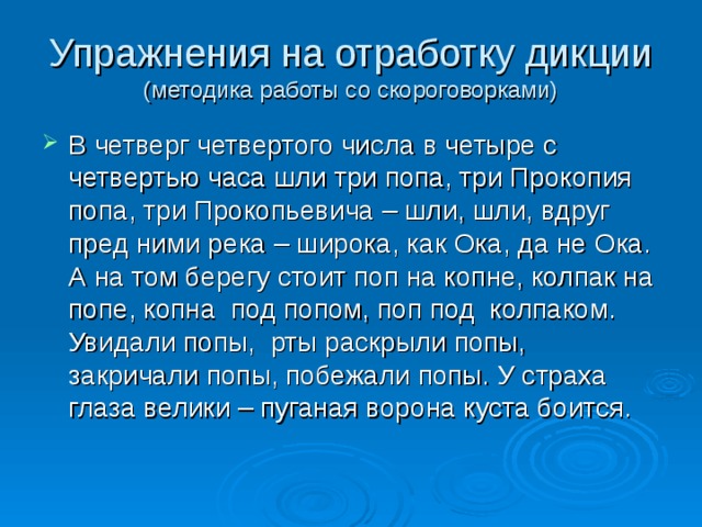 Упражнения на отработку дикции  (методика работы со скороговорками) В четверг четвертого числа в четыре с четвертью часа шли три попа, три Прокопия попа, три Прокопьевича – шли, шли, вдруг пред ними река – широка, как Ока, да не Ока. А на том берегу стоит поп на копне, колпак на попе, копна под попом, поп под колпаком. Увидали попы, рты раскрыли попы, закричали попы, побежали попы. У страха глаза велики – пуганая ворона куста боится. 