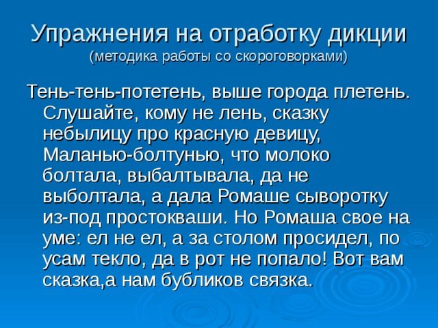 Упражнения на отработку дикции  (методика работы со скороговорками) Тень-тень-потетень, выше города плетень. Слушайте, кому не лень, сказку небылицу про красную девицу, Маланью-болтунью, что молоко болтала, выбалтывала, да не выболтала, а дала Ромаше сыворотку из-под простокваши. Но Ромаша свое на уме: ел не ел, а за столом просидел, по усам текло, да в рот не попало! Вот вам сказка,а нам бубликов связка. 