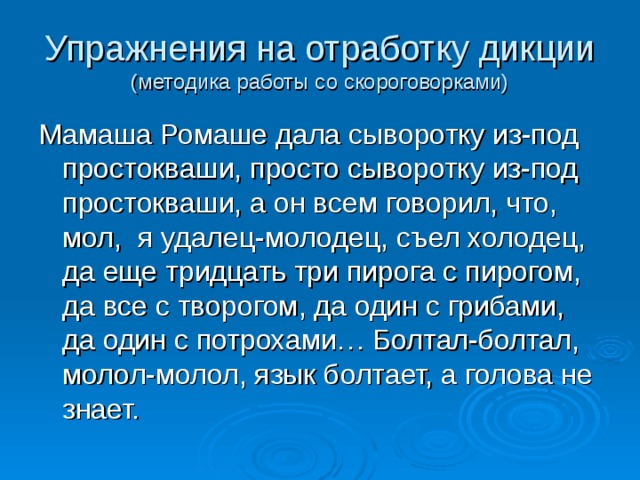 Упражнения на отработку дикции  (методика работы со скороговорками) Мамаша Ромаше дала сыворотку из-под простокваши, просто сыворотку из-под простокваши, а он всем говорил, что, мол, я удалец-молодец, съел холодец, да еще тридцать три пирога с пирогом, да все с творогом, да один с грибами, да один с потрохами… Болтал-болтал, молол-молол, язык болтает, а голова не знает. 