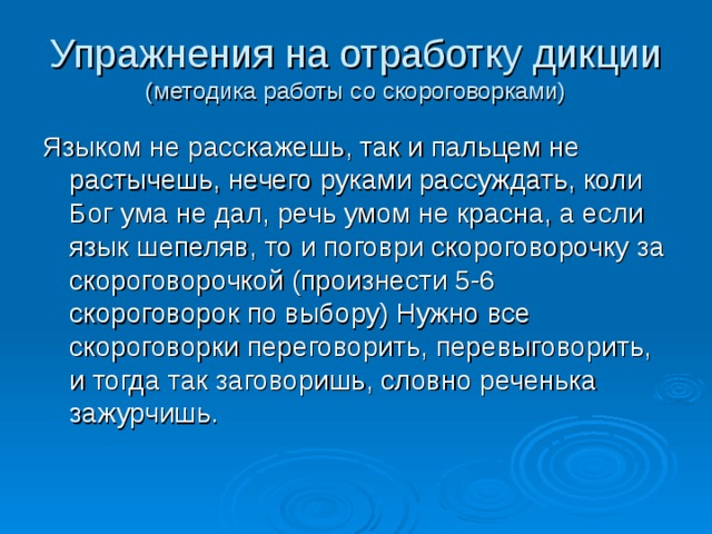 Упражнения на отработку дикции  (методика работы со скороговорками) Языком не расскажешь, так и пальцем не растычешь, нечего руками рассуждать, коли Бог ума не дал, речь умом не красна, а если язык шепеляв, то и поговри скороговорочку за скороговорочкой (произнести 5-6 скороговорок по выбору) Нужно все скороговорки переговорить, перевыговорить, и тогда так заговоришь, словно реченька зажурчишь. 