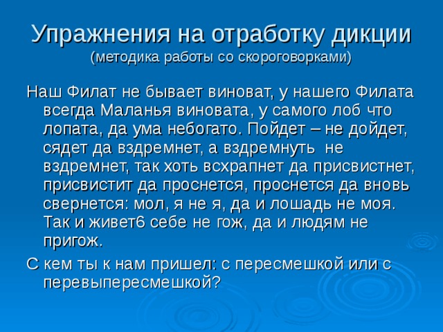 Упражнения на отработку дикции  (методика работы со скороговорками) Наш Филат не бывает виноват, у нашего Филата всегда Маланья виновата, у самого лоб что лопата, да ума небогато. Пойдет – не дойдет, сядет да вздремнет, а вздремнуть не вздремнет, так хоть всхрапнет да присвистнет, присвистит да проснется, проснется да вновь свернется: мол, я не я, да и лошадь не моя. Так и живет6 себе не гож, да и людям не пригож. С кем ты к нам пришел: с пересмешкой или с перевыпересмешкой? 