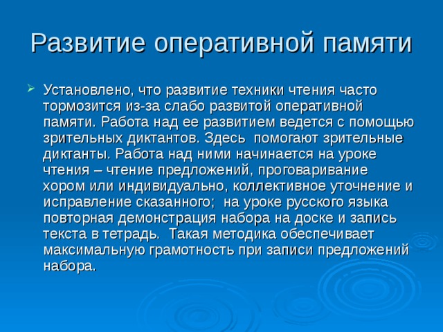 Развитие оперативной памяти Установлено, что развитие техники чтения часто тормозится из-за слабо развитой оперативной памяти. Работа над ее развитием ведется с помощью зрительных диктантов. Здесь помогают зрительные диктанты. Работа над ними начинается на уроке чтения – чтение предложений, проговаривание хором или индивидуально, коллективное уточнение и исправление сказанного; на уроке русского языка повторная демонстрация набора на доске и запись текста в тетрадь. Такая методика обеспечивает максимальную грамотность при записи предложений набора. 