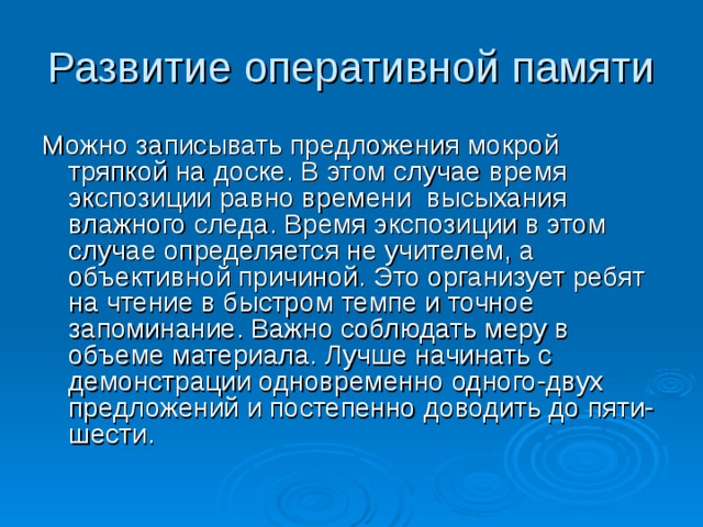 Развитие оперативной памяти Можно записывать предложения мокрой тряпкой на доске. В этом случае время экспозиции равно времени высыхания влажного следа. Время экспозиции в этом случае определяется не учителем, а объективной причиной. Это организует ребят на чтение в быстром темпе и точное запоминание. Важно соблюдать меру в объеме материала. Лучше начинать с демонстрации одновременно одного-двух предложений и постепенно доводить до пяти-шести. 