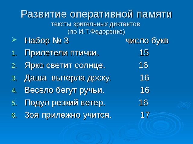 Развитие оперативной памяти  тексты зрительных диктантов  (по И.Т.Федоренко) Набор № 3 число букв Прилетели птички. 15 Ярко светит солнце. 16 Даша вытерла доску. 16 Весело бегут ручьи. 16 Подул резкий ветер. 16 Зоя прилежно учится. 17 