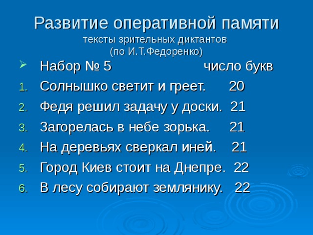 Развитие оперативной памяти  тексты зрительных диктантов  (по И.Т.Федоренко) Набор № 5 число букв Солнышко светит и греет. 20 Федя решил задачу у доски. 21 Загорелась в небе зорька. 21 На деревьях сверкал иней. 21 Город Киев стоит на Днепре. 22 В лесу собирают землянику. 22  